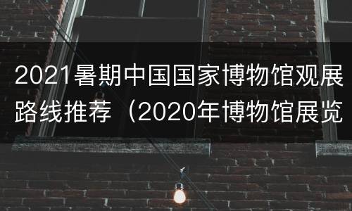 2021暑期中国国家博物馆观展路线推荐（2020年博物馆展览）