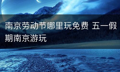 南京劳动节哪里玩免费 五一假期南京游玩