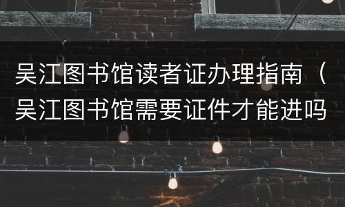 吴江图书馆读者证办理指南（吴江图书馆需要证件才能进吗）