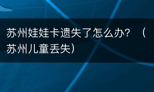 苏州娃娃卡遗失了怎么办？（苏州儿童丢失）