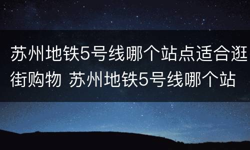 苏州地铁5号线哪个站点适合逛街购物 苏州地铁5号线哪个站点适合逛街购物的