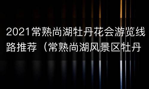 2021常熟尚湖牡丹花会游览线路推荐（常熟尚湖风景区牡丹开了吗）