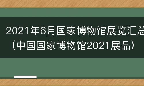 2021年6月国家博物馆展览汇总（中国国家博物馆2021展品）