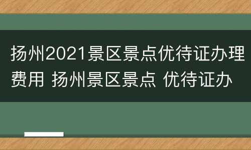 扬州2021景区景点优待证办理费用 扬州景区景点 优待证办理