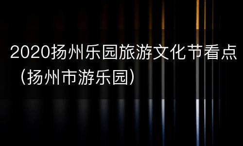 2020扬州乐园旅游文化节看点（扬州市游乐园）