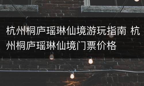 杭州桐庐瑶琳仙境游玩指南 杭州桐庐瑶琳仙境门票价格