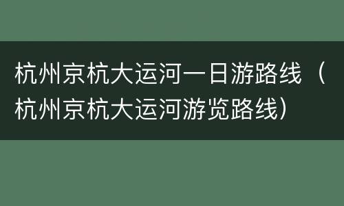 杭州京杭大运河一日游路线（杭州京杭大运河游览路线）