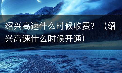 绍兴高速什么时候收费？（绍兴高速什么时候开通）