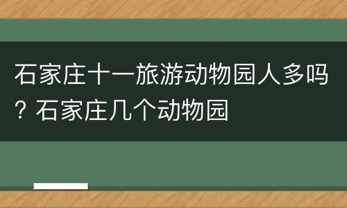 石家庄十一旅游动物园人多吗? 石家庄几个动物园
