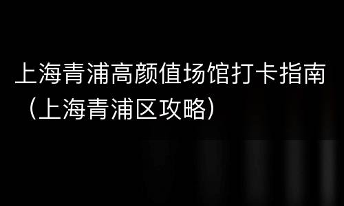 上海青浦高颜值场馆打卡指南（上海青浦区攻略）