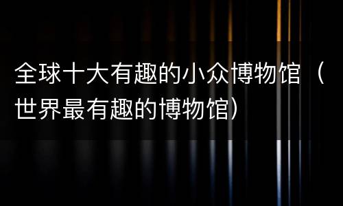 全球十大有趣的小众博物馆（世界最有趣的博物馆）