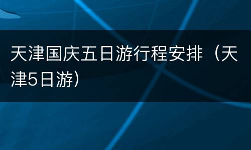 天津国庆五日游行程安排（天津5日游）