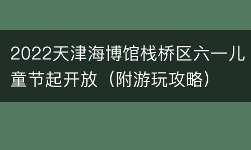 2022天津海博馆栈桥区六一儿童节起开放（附游玩攻略）