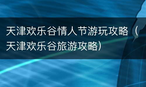 天津欢乐谷情人节游玩攻略（天津欢乐谷旅游攻略）