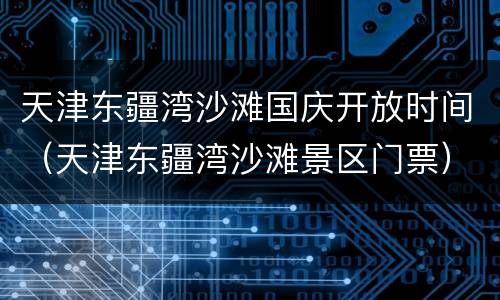 天津东疆湾沙滩国庆开放时间（天津东疆湾沙滩景区门票）