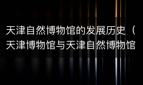 天津自然博物馆的发展历史（天津博物馆与天津自然博物馆）