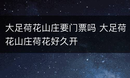 大足荷花山庄要门票吗 大足荷花山庄荷花好久开