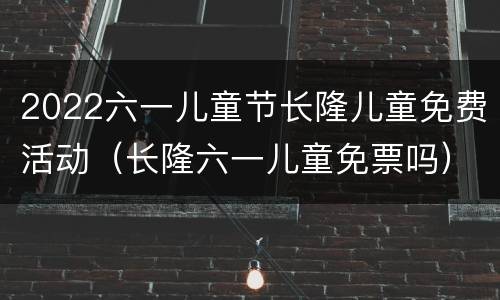 2022六一儿童节长隆儿童免费活动（长隆六一儿童免票吗）