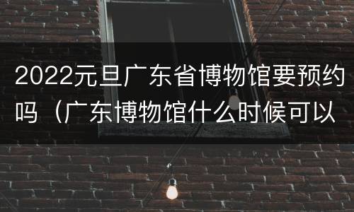 2022元旦广东省博物馆要预约吗（广东博物馆什么时候可以预约）