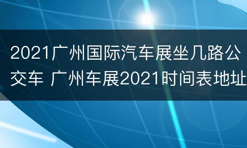 2021广州国际汽车展坐几路公交车 广州车展2021时间表地址