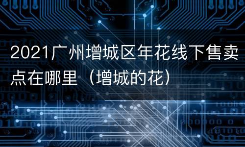2021广州增城区年花线下售卖点在哪里（增城的花）