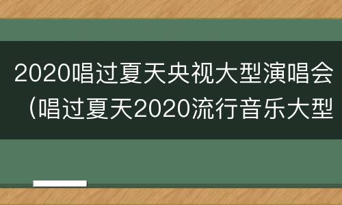 2020唱过夏天央视大型演唱会（唱过夏天2020流行音乐大型演唱会）