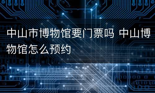 中山市博物馆要门票吗 中山博物馆怎么预约
