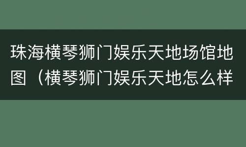 珠海横琴狮门娱乐天地场馆地图（横琴狮门娱乐天地怎么样）