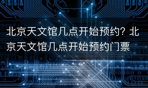 北京天文馆几点开始预约? 北京天文馆几点开始预约门票