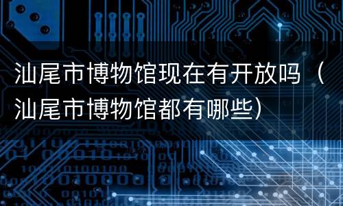 汕尾市博物馆现在有开放吗（汕尾市博物馆都有哪些）