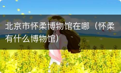 北京市怀柔博物馆在哪（怀柔有什么博物馆）
