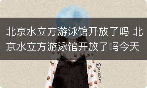 北京水立方游泳馆开放了吗 北京水立方游泳馆开放了吗今天
