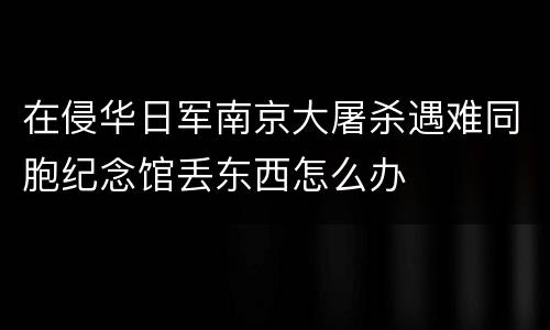 在侵华日军南京大屠杀遇难同胞纪念馆丢东西怎么办