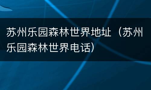 苏州乐园森林世界地址（苏州乐园森林世界电话）