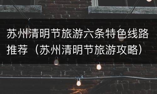 苏州清明节旅游六条特色线路推荐（苏州清明节旅游攻略）