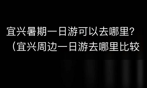 宜兴暑期一日游可以去哪里？（宜兴周边一日游去哪里比较好）