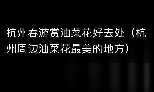 杭州春游赏油菜花好去处（杭州周边油菜花最美的地方）