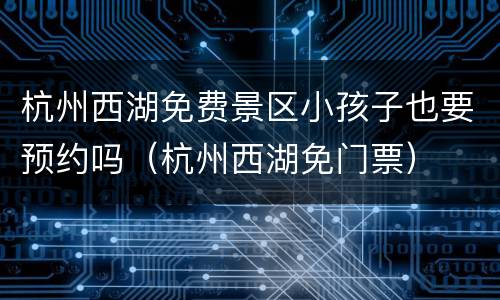 杭州西湖免费景区小孩子也要预约吗（杭州西湖免门票）
