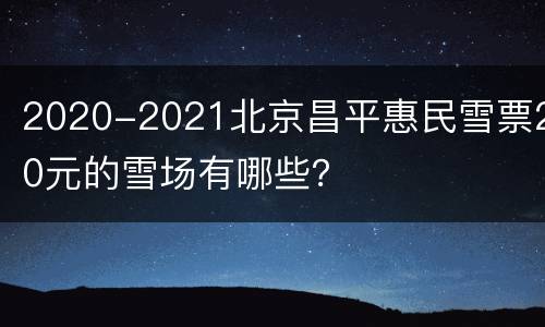 2020-2021北京昌平惠民雪票20元的雪场有哪些？