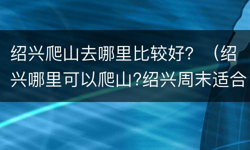 绍兴爬山去哪里比较好？（绍兴哪里可以爬山?绍兴周末适合爬山地方有哪些?）