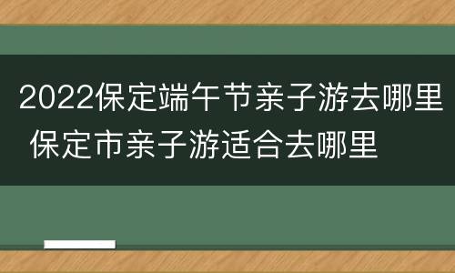 2022保定端午节亲子游去哪里 保定市亲子游适合去哪里