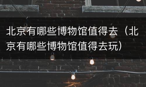 北京有哪些博物馆值得去（北京有哪些博物馆值得去玩）