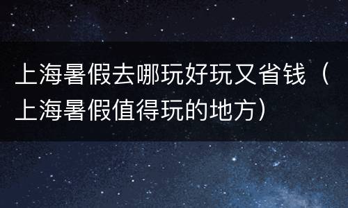 上海暑假去哪玩好玩又省钱（上海暑假值得玩的地方）