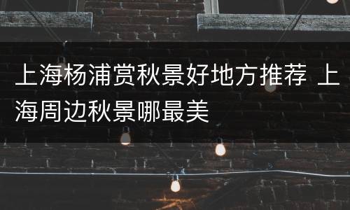 上海杨浦赏秋景好地方推荐 上海周边秋景哪最美