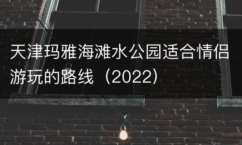 天津玛雅海滩水公园适合情侣游玩的路线（2022）