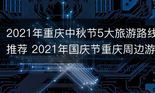 2021年重庆中秋节5大旅游路线推荐 2021年国庆节重庆周边游推荐