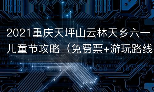 2021重庆天坪山云林天乡六一儿童节攻略（免费票+游玩路线）
