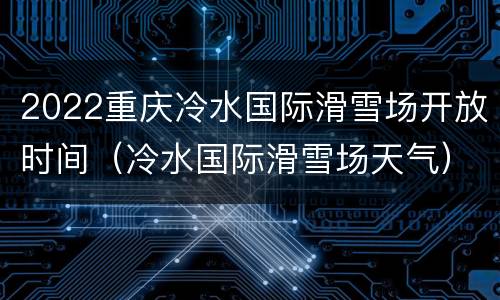 2022重庆冷水国际滑雪场开放时间（冷水国际滑雪场天气）