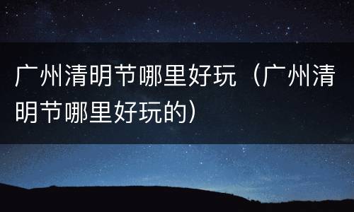 广州清明节哪里好玩（广州清明节哪里好玩的）