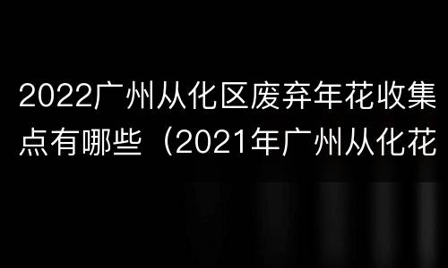 2022广州从化区废弃年花收集点有哪些（2021年广州从化花市）